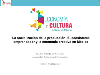 La socialización de la producción: El ecosistema
emprendedor y la economía creativa en México
Dr.	
  José	
  Alberto	
  Gómez	
  Isassi	
  
Universidad	
  Autónoma	
  de	
  Tamaulipas	
  
	
  
Twi=er:	
  @betogomez	
  
 