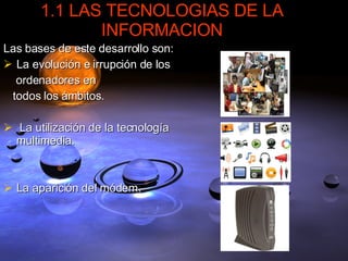 1.1 LAS TECNOLOGIAS DE LA INFORMACION Las bases de este desarrollo son: La evolución e irrupción de los ordenadores en  todos los ámbitos. La utilización de la tecnología multimedia. La aparición del módem. 