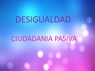 DESIGUALDAD
CIUDADANIA PASIVA
 