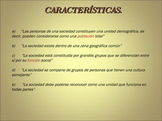 a)        &quot;Las personas de una sociedad constituyen una unidad demográfica, es decir, pueden considerarse como una  población  total” b)        &quot;La sociedad existe dentro de una zona geográfica común” c)         &quot;La sociedad está constituida por grandes grupos que se diferencian entre sí por su  función  social” d)        &quot;La sociedad se compone de grupos de personas que tienen una cultura semejante” e)         &quot;La sociedad debe poderse reconocer como una unidad que funciona en todas partes” CARACTERÍSTICAS. 