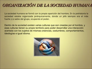 La sociedad humana se formó con la propia aparición del hombre. En la prehistoria la sociedad estaba organizada jerárquicamente, donde un jefe siempre era el más fuerte y\o sabio del grupo, ocupando el poder.  Dentro de la sociedad existen varias culturas que son creadas por el hombre, y esas culturas tienen su propio territorio para poder desarrollar una interacción acertada con los sujetos de mismas creencias, costumbres, comportamientos, ideologías e igual idioma. ORGANIZACIÓN DE LA SOCIEDAD HUMANA 