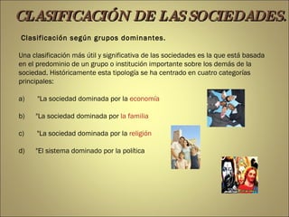 Clasificación según grupos dominantes. Una clasificación más útil y significativa de las sociedades es la que está basada en el predominio de un grupo o institución importante sobre los demás de la sociedad. Históricamente esta tipología se ha centrado en cuatro categorías principales: a)       &quot;La sociedad dominada por la  economía b)      &quot;La sociedad dominada por  la familia c)       &quot;La sociedad dominada por la  religión d)      &quot;El sistema dominado por la política CLASIFICACIÓN DE LAS SOCIEDADES. 
