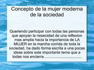 Concepto de la mujer moderna
        de la sociedad


Queriendo participar con todas las personas
 que apoyan la nesecidad de una reflexion
    mas amplia hacia la importancia de LA
   MUJER en la marcha corrida de toda la
sociedad, ha dado forma escrita a una pocas
   ideas sobre este importante tema que a
  todas nos encierra....................................
 