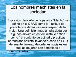 Los hombres machistas en la
           sociedad
Expresion derivada de la palabra “Macho” se
   define en el DRAE como la “ actitud de
  prepotencia de los varones respeto de la
 mujer. Una definicion mas amplia dada por
  algunos movimientos feminista lo define
  como “ el conjunto de actitud y practicas
aprendidas sexista llevando a cabo en PRO
 del mantenimiento de ordenes sociales en
      que las mujeres son sometidas o
 discriminadas.............................................
 