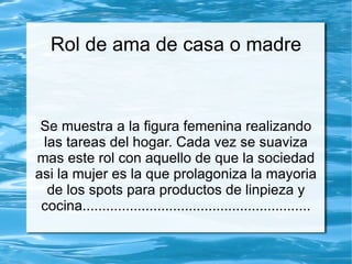 Rol de ama de casa o madre



 Se muestra a la figura femenina realizando
 las tareas del hogar. Cada vez se suaviza
mas este rol con aquello de que la sociedad
asi la mujer es la que prolagoniza la mayoria
  de los spots para productos de linpieza y
 cocina..........................................................
 