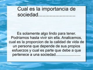 Cual es la importancia de
     sociedad..........................


     Es solamente algo lindo para tener.
 Podriamos hasta vivir sin ella. Analicemos,
cual es la proporcion de la calidad de vida de
  un persona que depende de sus propios
  esfuerzos y cual es parte que debe a que
  pertenece a una sociedad........................
 