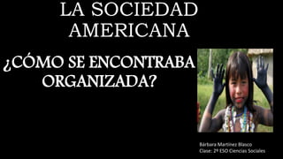 LA SOCIEDAD
AMERICANA
¿CÓMO SE ENCONTRABA
ORGANIZADA?
Bárbara Martínez Blasco
Clase: 2º ESO Ciencias Sociales
 