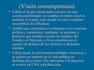 (Visión contemporánea)
• Esfera en la que toman parte actores con una
  acción autolimitada: no cambiar el orden social ni
  sustituir al Estado, sino incidir en éstos mediante
  una política de influencia
• Ámbito que representa el contrapeso a los sistemas
  político y económico, mediante: a) acciones y
  prácticas que tienden a acotar los poderes del
  Estado y el Mercado, y b) su constitución en
  espacio de defensa de los intereses y derechos
  sociales
• Esfera desde la cual emanan múltiples iniciativas y
  se genera un impacto en la vida pública en
  distintas direcciones. No representa UN proyecto
  ni avanza en UNA sola dirección
 