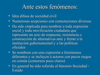 Ante estos fenómenos:
• Idea difusa de sociedad civil
• Numerosas acepciones con connotaciones diversas
• Ha sido empleada para nombrar a toda expresión
  social y toda movilización ciudadana que
  represente un acto de respuesta, resistencia o
  construcción de alternativas ante y frente a la
  institución gubernamental y a las políticas
  oficiales
• Se nombran con esta expresión a fenómenos
  diferentes y se incluyen á actores con pocos rasgos
  en común (contornos poco claros)
• En general ha sido referida al binomio Sociedad -
  Estado
 