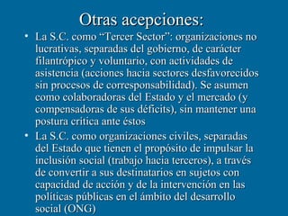 Otras acepciones:
• La S.C. como “Tercer Sector”: organizaciones no
  lucrativas, separadas del gobierno, de carácter
  filantrópico y voluntario, con actividades de
  asistencia (acciones hacia sectores desfavorecidos
  sin procesos de corresponsabilidad). Se asumen
  como colaboradoras del Estado y el mercado (y
  compensadoras de sus déficits), sin mantener una
  postura crítica ante éstos
• La S.C. como organizaciones civiles, separadas
  del Estado que tienen el propósito de impulsar la
  inclusión social (trabajo hacia terceros), a través
  de convertir a sus destinatarios en sujetos con
  capacidad de acción y de la intervención en las
  políticas públicas en el ámbito del desarrollo
  social (ONG)
 