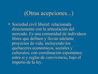 (Otras acepciones...)
• Sociedad civil liberal: relacionada
  directamente con la articulación del
  mercado. Es una comunidad de individuos
  libres que definen y llevan adelante
  proyectos de vida, incluyendo los
  quehaceres económicos, sociales y
  culturales; con coordinación espontánea
  entre sí y reglas de convivencia, bajo el
  imperio de la ley.
 