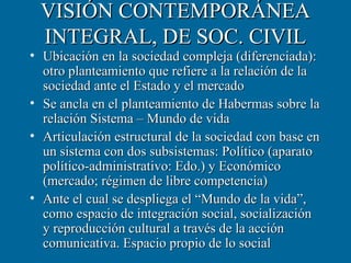 VISIÓN CONTEMPORÁNEA
 INTEGRAL, DE SOC. CIVIL
• Ubicación en la sociedad compleja (diferenciada):
  otro planteamiento que refiere a la relación de la
  sociedad ante el Estado y el mercado
• Se ancla en el planteamiento de Habermas sobre la
  relación Sistema – Mundo de vida
• Articulación estructural de la sociedad con base en
  un sistema con dos subsistemas: Político (aparato
  político-administrativo: Edo.) y Económico
  (mercado; régimen de libre competencia)
• Ante el cual se despliega el “Mundo de la vida”,
  como espacio de integración social, socialización
  y reproducción cultural a través de la acción
  comunicativa. Espacio propio de lo social
 