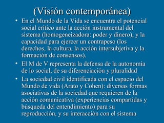 (Visión contemporánea)
• En el Mundo de la Vida se encuentra el potencial
  social crítico ante la acción instrumental del
  sistema (homogeneizadora: poder y dinero), y la
  capacidad para ejercer un contrapeso (los
  derechos, la cultura, la acción intersubjetiva y la
  formación de consensos).
• El M de V representa la defensa de la autonomía
  de lo social, de su diferenciación y pluralidad
• La sociedad civil identificada con el espacio del
  Mundo de vida (Arato y Cohen): diversas formas
  asociativas de la sociedad que requieren de la
  acción comunicativa (experiencias compartidas y
  búsqueda del entendimiento) para su
  reproducción, y su interacción con el sistema
 