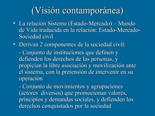 (Visión contamporánea)
• La relación Sistema (Estado-Mercado) – Mundo
  de Vida traducida en la relación: Estado-Mercado-
  Sociedad civil
• Derivan 2 componentes de la sociedad civil:
  - Conjunto de instituciones que definen y
  defienden los derechos de las personas, y
  propician la libre asociación y movilización ante
  el sistema, con la pretensión de intervenir en su
  operación
  - Conjunto de movimientos y agrupaciones
  (actores diversos) que promocionan valores,
  principios y demandas sociales, y defienden los
  derechos conquistados por la sociedad
 