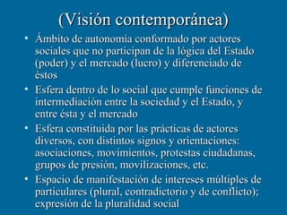 (Visión contemporánea)
• Ámbito de autonomía conformado por actores
  sociales que no participan de la lógica del Estado
  (poder) y el mercado (lucro) y diferenciado de
  éstos
• Esfera dentro de lo social que cumple funciones de
  intermediación entre la sociedad y el Estado, y
  entre ésta y el mercado
• Esfera constituida por las prácticas de actores
  diversos, con distintos signos y orientaciones:
  asociaciones, movimientos, protestas ciudadanas,
  grupos de presión, movilizaciones, etc.
• Espacio de manifestación de intereses múltiples de
  particulares (plural, contradictorio y de conflicto);
  expresión de la pluralidad social
 