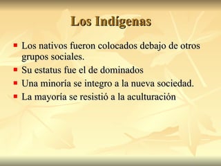 Los Indígenas Los nativos fueron colocados debajo de otros grupos sociales. Su estatus fue el de dominados Una minoría se integro a la nueva sociedad. La mayoría se resistió a la aculturación
