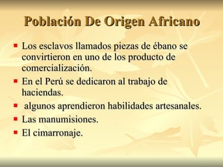 Población De Origen Africano Los esclavos llamados piezas de ébano se convirtieron en uno de los producto de comercialización. En el Perú se dedicaron al trabajo de haciendas. algunos aprendieron habilidades artesanales. Las manumisiones. El cimarronaje.