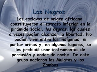 Los Negros Los esclavos de origen africano  constituyeron el estrato inferior en la pirámide social,  los negros , los cuales a veces podían alcanzar la libertad. No podían vivir entre los indígenas, ni portar armas y, en algunos lugares, se les prohibió usar instrumentos de percusión y andar de noche. De este grupo nacieron los Mulatos y los Zambos 