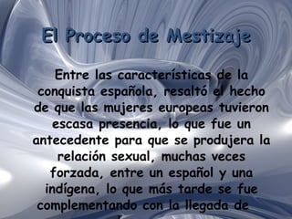 El Proceso de Mestizaje Entre las características de la conquista española, resaltó el hecho de que las mujeres europeas tuvieron escasa presencia, lo que fue un antecedente para que se produjera la relación sexual, muchas veces forzada, entre un español y una indígena, lo que más tarde se fue complementando con la llegada de  los negros. 