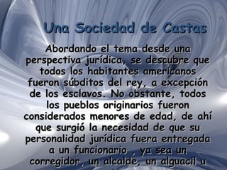 Una Sociedad de Castas Abordando el tema desde una perspectiva jurídica, se descubre que todos los habitantes americanos fueron súbditos del rey, a excepción de los esclavos. No obstante, todos los pueblos originarios fueron considerados menores de edad, de ahí que surgió la necesidad de que su personalidad jurídica fuera entregada a un funcionario , ya sea un corregidor, un alcalde, un alguacil u otro . 