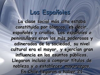 Los Españoles La clase social más alta estaba constituida por blancos, es decir, españoles y criollos. Los  españoles o peninsulares  eran los más poderosos y adinerados de la sociedad, su nivel cultural era el mayor, y ejercían gran influencia en los asuntos públicos. Llegaron incluso a comprar títulos de nobleza y a establecer  mayorazgos . En Chile llegaron a haber 21 mayorazgos. 