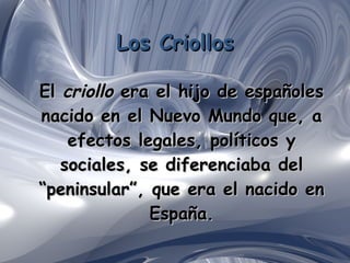 Los Criollos El  criollo  era el hijo de españoles nacido en el Nuevo Mundo que, a efectos legales, políticos y sociales, se diferenciaba del “peninsular”, que era el nacido en España . 
