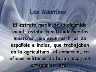 Los Mestizos El estrato medio de la pirámide social, estaba constituido por los  mestizos , que eran los hijos de españole e indios, que trabajaban en la agricultura, el comercio, en oficios militares de bajo rango, en artesanías, etc. 