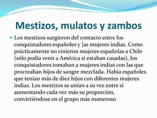 Mestizos, mulatos y zambos
 Los mestizos surgieron del contacto entre los
 conquistadores españoles y ]as mujeres indias. Como
 prácticamente no vinieron mujeres españolas a Chile
 (sólo podía venir a América si estaban casadas), los
 conquistadores tomaban a mujeres indias con las que
 procreaban hijos de sangre mezclada. Había españoles
 que tenían más de diez hijos con diferentes mujeres
 indias. Los mestizos se unían a su vez entre sí
 aumentando cada vez más su proporción,
 convirtiéndose en el grupo más numeroso
 