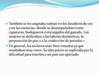  También se les asignaba trabajo en los lavaderos de oro
  y en las estancias, donde se desempeñaban como
  capataces, bodegueros o encargados del ganado. Las
  mujeres se dedicaban a las labores domésticas, la
  preparación de pan o a la confección de prendas.>
 En general, los esclavos eran bien tratados ya que
  resultaban muy caros. Su alto precio se explicaba por la
  dificultad para traerlos a un país tan apartado.
 
