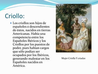 Criollo:
   Los criollos son hijos de
   españoles o descendientes
   de éstos, nacidos en tierras
   Americanas. Había una
   competencia entre los
   Españoles Ibéricos y los
   Criollos por los puestos de
   poder, pues habían cargos
   que sólo podían ser
   ocupados por los Ibéricos,
   generando malestar en los      Mujer Criolla Y criadas
   Españoles nacidos en
   América.
 