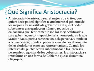 ¿Qué Significa Aristocracia?
 Aristocracia (de aristos, o sea, el mejor y de krátos, que
  quiere decir poder) significa textualmente el gobierno de
  los mejores. Es un estilo de gobierno en el que el poder
  soberano es entregado a un número reducido de
  ciudadanos que, teóricamente son los mejor calificados
  para gobernar, en contraposición a la monarquía, en la que
  la autoridad suprema recae en una sola persona, y tambien
  a la democracia, donde el poder es ejercido por el conjunto
  de los ciudadanos o por sus representantes... Cuando los
  intereses del pueblo se ven subordinados a los intereses
  personales o egoístas de los gobernantes, la aristocracia se
  transforma en una forma de Gobierno que se denomina
  oligarquía.
 