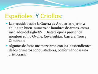Españoles Y Criollos:
 La necesidades de la Guerra de Arauco atrajeron a
  chile a un buen número de hombres de armas, esto a
  mediados del siglo XVI. De ésta época provienen
  nombres como Ovalle, Covarrubias, Carrera, Toro y
  Zambrano.
 Algunos de éstos me mezclaron con los descendientes
  de los primeros conquistadores, conformándose una
  aristocracia.
 