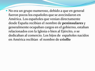  No era un grupo numeroso, debido a que en general
 fueron pocos los españoles que se avecindaron en
 América. Los españoles que venían directamente
 desde España recibían el nombre de peninsulares y
 generalmente ocupaban cargos en el gobierno, estaban
 relacionados con la Iglesia o bien al Ejército, o se
 dedicaban al comercio. Los hijos de españoles nacidos
 en América recibían el nombre de criollo
 