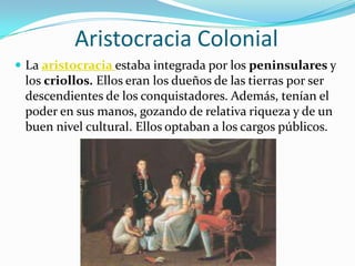 Aristocracia Colonial
 La aristocracia estaba integrada por los peninsulares y
 los criollos. Ellos eran los dueños de las tierras por ser
 descendientes de los conquistadores. Además, tenían el
 poder en sus manos, gozando de relativa riqueza y de un
 buen nivel cultural. Ellos optaban a los cargos públicos.
 