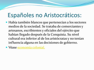 Españoles no Aristocráticos:
 Había también blancos que pertenecían a los sectores
  medios de la sociedad. Se trataba de comerciantes y
  artesanos, escribientes y oficiales del ejército que
  habían llegado después de la Conquista. Su nivel
  cultural era inferior al de los aristócratas y no tenían
  influencia alguna en las decisiones de gobierno.
 Véase economía colonial.
 