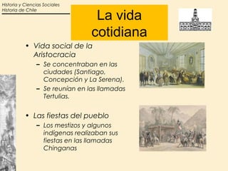 Historia y Ciencias Sociales


                                  La vida
Historia de Chile




                                 cotidiana
           • Vida social de la
             Aristocracia
                – Se concentraban en las
                  ciudades (Santiago,
                  Concepción y La Serena).
                – Se reunían en las llamadas
                  Tertulias.


           • Las fiestas del pueblo
                – Los mestizos y algunos
                  indígenas realizaban sus
                  fiestas en las llamadas
                  Chinganas
 