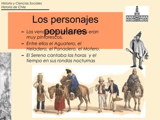 Historia y Ciencias Sociales
Historia de Chile



                 Los personajes
                      populares
             – Los vendedores ambulantes eran
               muy pintorescos.
             – Entre ellos el Aguatero, el
               Heladero, el Panadero, el Motero.
             – El Sereno cantaba las horas y el
               tiempo en sus rondas nocturnas
 