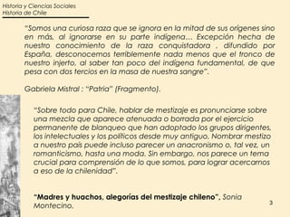 Historia y Ciencias Sociales
Historia de Chile

        “Somos una curiosa raza que se ignora en la mitad de sus orígenes sino
        en más, al ignorarse en su parte indígena… Excepción hecha de
        nuestro conocimiento de la raza conquistadora , difundido por
        España, desconocemos terriblemente nada menos que el tronco de
        nuestro injerto, al saber tan poco del indígena fundamental, de que
        pesa con dos tercios en la masa de nuestra sangre”.

        Gabriela Mistral : “Patria” (Fragmento).

           “Sobre todo para Chile, hablar de mestizaje es pronunciarse sobre
           una mezcla que aparece atenuada o borrada por el ejercicio
           permanente de blanqueo que han adoptado los grupos dirigentes,
           los intelectuales y los políticos desde muy antiguo. Nombrar mestizo
           a nuestro país puede incluso parecer un anacronismo o, tal vez, un
           romanticismo, hasta una moda. Sin embargo, nos parece un tema
           crucial para comprensión de lo que somos, para lograr acercarnos
           a eso de la chilenidad”.


           “Madres y huachos, alegorías del mestizaje chileno”, Sonia
                                                                              3
           Montecino.
 