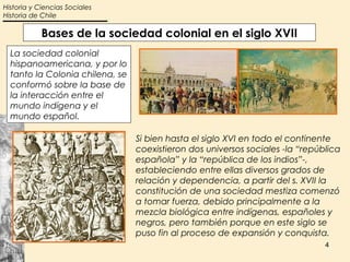 Historia y Ciencias Sociales
Historia de Chile

            Bases de la sociedad colonial en el siglo XVII
  La sociedad colonial
  hispanoamericana, y por lo
  tanto la Colonia chilena, se
  conformó sobre la base de
  la interacción entre el
  mundo indígena y el
  mundo español.

                                 Si bien hasta el siglo XVI en todo el continente
                                 coexistieron dos universos sociales -la “república
                                 española” y la “república de los indios”-,
                                 estableciendo entre ellas diversos grados de
                                 relación y dependencia, a partir del s. XVII la
                                 constitución de una sociedad mestiza comenzó
                                 a tomar fuerza, debido principalmente a la
                                 mezcla biológica entre indígenas, españoles y
                                 negros, pero también porque en este siglo se
                                 puso fin al proceso de expansión y conquista.
                                                                               4
 