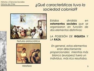 Historia y Ciencias Sociales
Historia de Chile
                                    ¿Qué características tuvo la
                                       sociedad colonial?

                                            Estaba      dividida       en
                                            estamentos sociales que se
                                            organizaron en función de
                                            dos elementos distintivos:

                                            LA POSESIÓN DE RIQUEZA Y
                                            LA RAZA.
                  Tertulia aristocrática

                                             En general, estos elementos
                                                  eran directamente
                                            proporcionales: mientras más
                                              blanco (europeo) fuera un
                                            individuo, más rico resultaba.

                         Mestizos                                        5
 