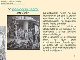 Historia y Ciencias Sociales
Historia de Chile


         La población negra
              en Chile         La población negra no era
                               abundante, ya que su precio
                               era elevado y las actividades
                               agropecuarias no requerían
                               tanta mano de obra.
                               Principalmente,       estaban
                               dedicados a los trabajos de
                               confianza y a los servicios
                               dentro del hogar.
                               Por lo general, se les trataba
                               bien,      ya    que      eran
                               considerados un bien de lujo.
                               A pesar de su condición
                               jurídica, eran más apreciados
                               que los indígenas.

                                                           9
 