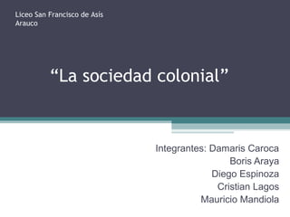 “La sociedad colonial”
Integrantes: Damaris Caroca
Boris Araya
Diego Espinoza
Cristian Lagos
Mauricio Mandiola
Liceo San Francisco de Asís
Arauco
 