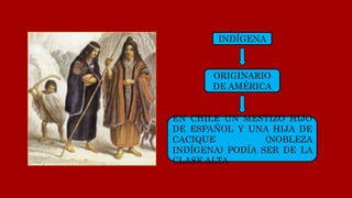 INDÍGENA
ORIGINARIO
DE AMÉRICA
EN CHILE UN MESTIZO HIJO
DE ESPAÑOL Y UNA HIJA DE
CACIQUE (NOBLEZA
INDÍGENA) PODÍA SER DE LA
CLASE ALTA
 
