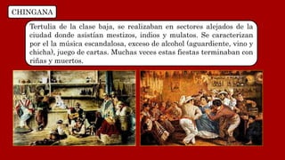 CHINGANA
Tertulia de la clase baja, se realizaban en sectores alejados de la
ciudad donde asistían mestizos, indios y mulatos. Se caracterizan
por el la música escandalosa, exceso de alcohol (aguardiente, vino y
chicha), juego de cartas. Muchas veces estas fiestas terminaban con
riñas y muertos.
 