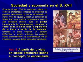Sociedad y economía en el S. XVIISociedad y economía en el S. XVII
Durante el siglo XVII la sociedad chilena vioDurante el siglo XVII la sociedad chilena vio
como la aristocracia consolidó la propiedad decomo la aristocracia consolidó la propiedad de
grandes extensiones de tierras, alcanzando ungrandes extensiones de tierras, alcanzando un
mayor nivel de riqueza y poder. La concesión demayor nivel de riqueza y poder. La concesión de
tierras tuvo una positiva consecuencia para latierras tuvo una positiva consecuencia para la
alta sociedad chilena, pues alalta sociedad chilena, pues al perderperder
importancia laimportancia la encomiendaencomienda, comenzó a, comenzó a
cobrar cada vez más valor la explotacióncobrar cada vez más valor la explotación
de la tierra a través de la haciendade la tierra a través de la hacienda ,,
tomando la clase dirigente un caráctertomando la clase dirigente un carácter
latifundista y agrario, mientras los antiguoslatifundista y agrario, mientras los antiguos
indios encomenderos se transformaban en enindios encomenderos se transformaban en en
inquilinos y peones de las haciendas españolas.inquilinos y peones de las haciendas españolas.
Retratos de castas típicas del s.
XVII. Andrés Islas.
Act. 6 A partir de lo visto
en clases anteriores define
el concepto de encomienda.encomienda.
 