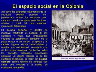 El espacio social en la ColoniaEl espacio social en la Colonia
Así como los diferentes estamentos de laAsí como los diferentes estamentos de la
sociedad colonial poseían unsociedad colonial poseían un
jerarquizado orden, los espacios quejerarquizado orden, los espacios que
cada uno de ellos ocupaba en el territoriocada uno de ellos ocupaba en el territorio
urbano o rural del país estabanurbano o rural del país estaban
igualmente delimitados.igualmente delimitados.
El mundo español y criolloEl mundo español y criollo sese
mantuvo habitando el espacio de lasmantuvo habitando el espacio de las
ciudades y villas. Sus vinculacionesciudades y villas. Sus vinculaciones
sociales se establecían alrededor de lasociales se establecían alrededor de la
plaza mayor o de armas, la iglesia y elplaza mayor o de armas, la iglesia y el
cabildo, lugares donde desarrollaban ycabildo, lugares donde desarrollaban y
repetían una cotidianidad semejante a larepetían una cotidianidad semejante a la
de las urbes europeas. De hecho, todasde las urbes europeas. De hecho, todas
las ciudades coloniales americanaslas ciudades coloniales americanas
siguieron un diseño idéntico al de lassiguieron un diseño idéntico al de las
ciudades españolas, es decir, unciudades españolas, es decir, un diseñodiseño
damerodamero (como tablero de ajedrez) con(como tablero de ajedrez) con
calles que dividían a la ciudad encalles que dividían a la ciudad en
manzanas cuadradas.manzanas cuadradas.
Plaza de Armas de Santiago
 