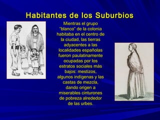 Habitantes de los SuburbiosHabitantes de los Suburbios
Mientras el grupoMientras el grupo
“blanco” de la colonia“blanco” de la colonia
habitaba en el centro dehabitaba en el centro de
la ciudad, las tierrasla ciudad, las tierras
adyacentes a lasadyacentes a las
localidades españolaslocalidades españolas
fueron paulatinamentefueron paulatinamente
ocupadas por losocupadas por los
estratos sociales másestratos sociales más
bajos: mestizos,bajos: mestizos,
algunos indígenas y lasalgunos indígenas y las
castas de mezcla,castas de mezcla,
dando origen adando origen a
miserables cinturonesmiserables cinturones
de pobreza alrededorde pobreza alrededor
de las urbes.de las urbes.
 