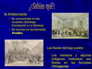 la Aristocraciala Aristocracia
– Se concentraba en lasSe concentraba en las
ciudades (Santiago,ciudades (Santiago,
Concepción y La Serena).Concepción y La Serena).
– Se reunían en las llamadasSe reunían en las llamadas
TertuliasTertulias..
Las fiestas del bajo puebloLas fiestas del bajo pueblo
Los mestizos y algunosLos mestizos y algunos
indígenas realizaban susindígenas realizaban sus
fiestas en las llamadasfiestas en las llamadas
ChinganasChinganas
 