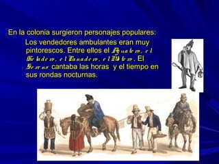 En la colonia surgieron personajes populares:En la colonia surgieron personajes populares:
Los vendedores ambulantes eran muyLos vendedores ambulantes eran muy
pintorescos. Entre ellos elpintorescos. Entre ellos el Ag uate ro , e lAg uate ro , e l
He lade ro , e lPanade ro , e lMo te roHe lade ro , e lPanade ro , e lMo te ro . El. El
Se re noSe re no cantaba las horas y el tiempo encantaba las horas y el tiempo en
sus rondas nocturnas.sus rondas nocturnas.
 