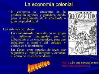– la economía se concentró en lala economía se concentró en la
producción agrícola y ganadera, dandoproducción agrícola y ganadera, dando
paso al surgimiento de lapaso al surgimiento de la HaciendaHacienda oo
gran propiedad rural.gran propiedad rural.
Los sistemas de trabajoLos sistemas de trabajo
– LaLa EncomiendaEncomienda, consistía en un grupo, consistía en un grupo
de indígenas entregados por elde indígenas entregados por el
gobernador a un encomendero, para quegobernador a un encomendero, para que
trabajasen a cambio del cuidado ytrabajasen a cambio del cuidado y
cultivo en la fe cristiana.cultivo en la fe cristiana.
– LaLa TasasTasas, eran especies de leyes que, eran especies de leyes que
regulaban el trabajo indígena y evitabanregulaban el trabajo indígena y evitaban
el abuso de los encomenderos.el abuso de los encomenderos.
La economía colonialLa economía colonial
Act. 5 ¿En qué consistían las
Reformas Borbónicas?
 